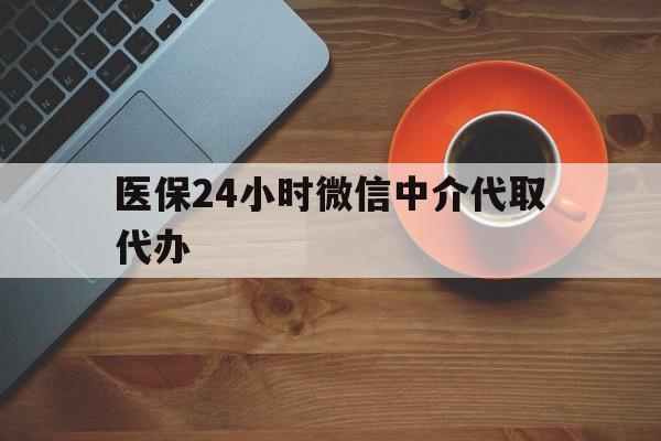 黄冈医保24小时微信中介代取代办(医保24小时微信中介代取代办可靠吗)