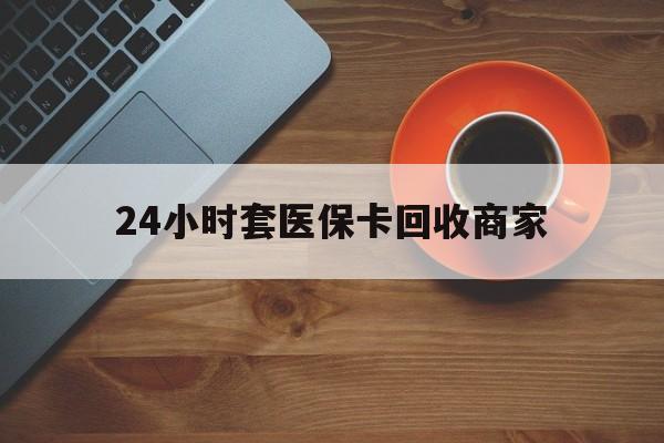 黄冈24小时套医保卡回收商家(医保卡刷药回收群)