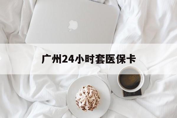 黄冈广州24小时套医保卡(广州哪里有套医保卡地方)
