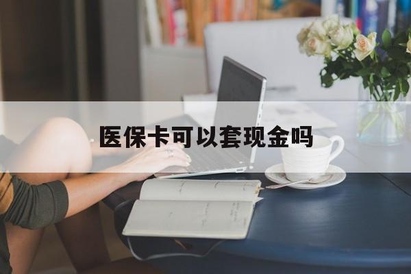 黄冈医保卡可以套现金吗(医保卡钱能套现吗)